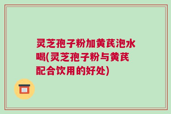灵芝孢子粉加黄芪泡水喝(灵芝孢子粉与黄芪配合饮用的好处)