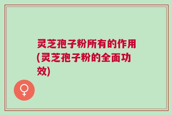 灵芝孢子粉所有的作用(灵芝孢子粉的全面功效)