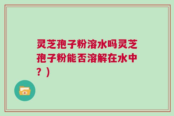 灵芝孢子粉溶水吗灵芝孢子粉能否溶解在水中？)