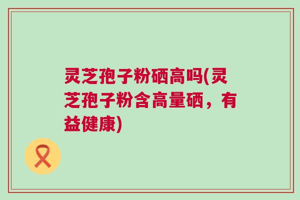 灵芝孢子粉硒高吗(灵芝孢子粉含高量硒，有益健康)