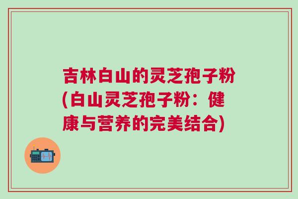 吉林白山的灵芝孢子粉(白山灵芝孢子粉:健康与营养的完美结合) 吉林白山的灵芝孢子粉(白山灵芝孢子粉:健康与营养的完美结合)