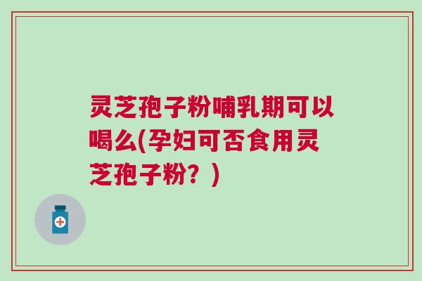灵芝孢子粉哺乳期可以喝么(孕妇可否食用灵芝孢子粉？)
