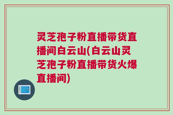 灵芝孢子粉直播带货直播间白云山(白云山灵芝孢子粉直播带货火爆直播间)