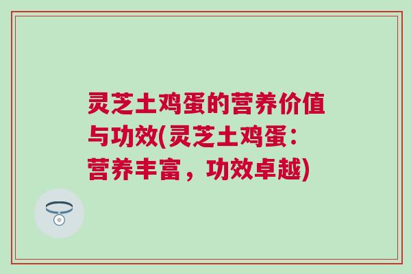 灵芝土鸡蛋的营养价值与功效(灵芝土鸡蛋：营养丰富，功效卓越)