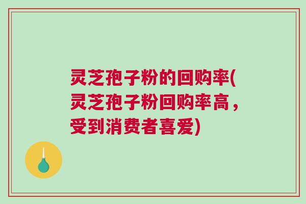 灵芝孢子粉的回购率(灵芝孢子粉回购率高，受到消费者喜爱)