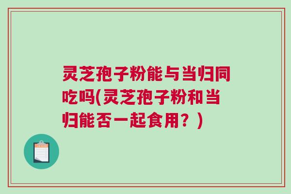 灵芝孢子粉能与当归同吃吗(灵芝孢子粉和当归能否一起食用？)