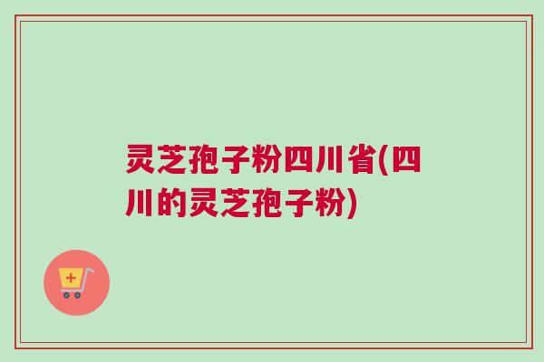 灵芝孢子粉四川省(四川的灵芝孢子粉)