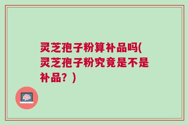 灵芝孢子粉算补品吗(灵芝孢子粉究竟是不是补品？)