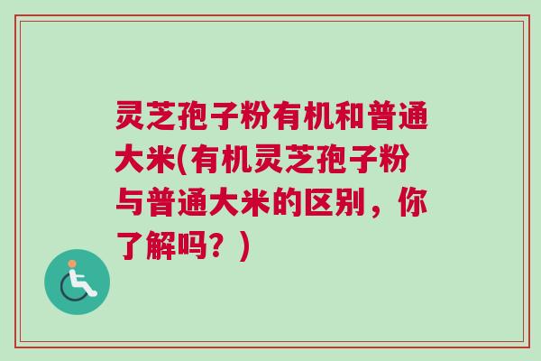 灵芝孢子粉有机和普通大米(有机灵芝孢子粉与普通大米的区别,你了解吗?) 灵芝孢子粉有机和普通大米(有机灵芝孢子粉与普通大米的区别,你了解吗?)