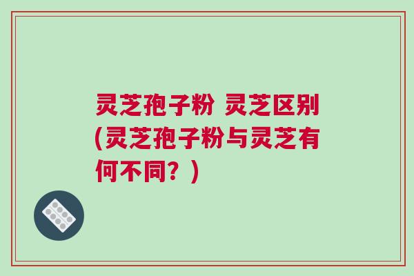 灵芝孢子粉 灵芝区别(灵芝孢子粉与灵芝有何不同?) 灵芝孢子粉 灵芝区别(灵芝孢子粉与灵芝有何不同?)