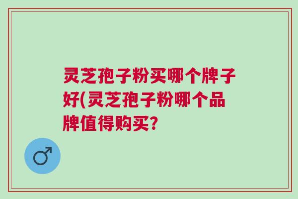 灵芝孢子粉买哪个牌子好(灵芝孢子粉哪个品牌值得购买? 灵芝孢子粉买哪个牌子好(灵芝孢子粉哪个品牌值得购买?