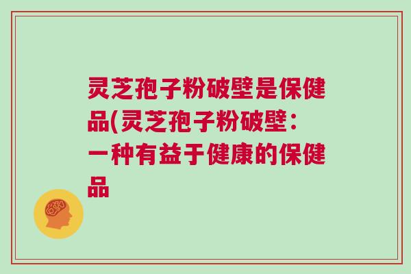 灵芝孢子粉破壁是保健品(灵芝孢子粉破壁：一种有益于健康的保健品