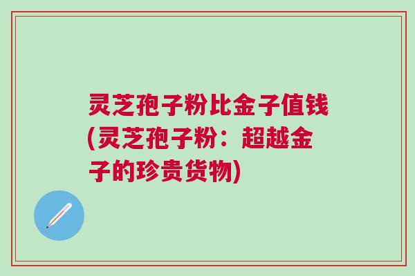 灵芝孢子粉比金子值钱(灵芝孢子粉：超越金子的珍贵货物)