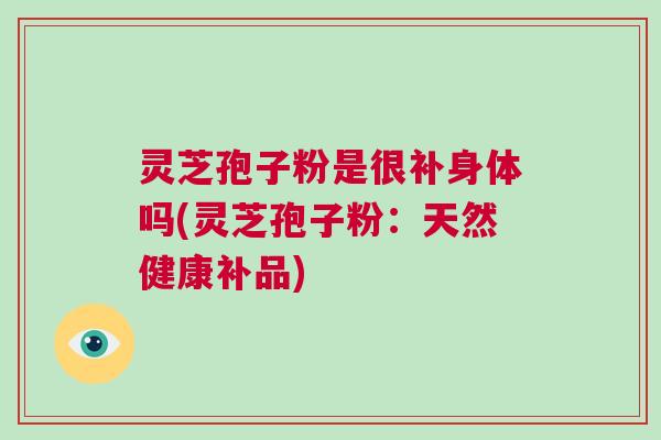 灵芝孢子粉是很补身体吗(灵芝孢子粉：天然健康补品)