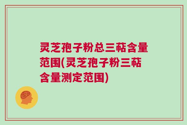 灵芝孢子粉总三萜含量范围(灵芝孢子粉三萜含量测定范围)