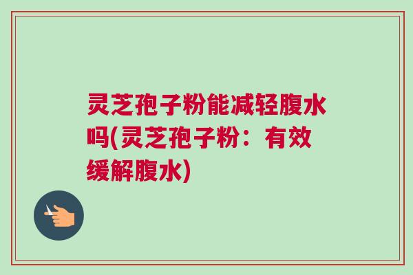 灵芝孢子粉能减轻腹水吗(灵芝孢子粉:有效缓解腹水) 灵芝孢子粉能减轻腹水吗(灵芝孢子粉:有效缓解腹水)