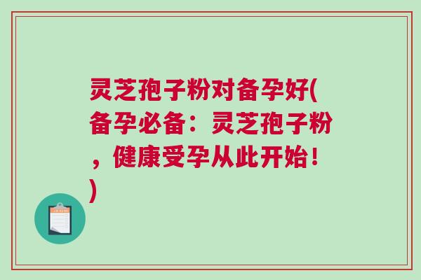 灵芝孢子粉对备孕好(备孕必备：灵芝孢子粉，健康受孕从此开始！)