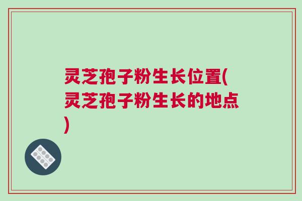 灵芝孢子粉生长位置(灵芝孢子粉生长的地点)