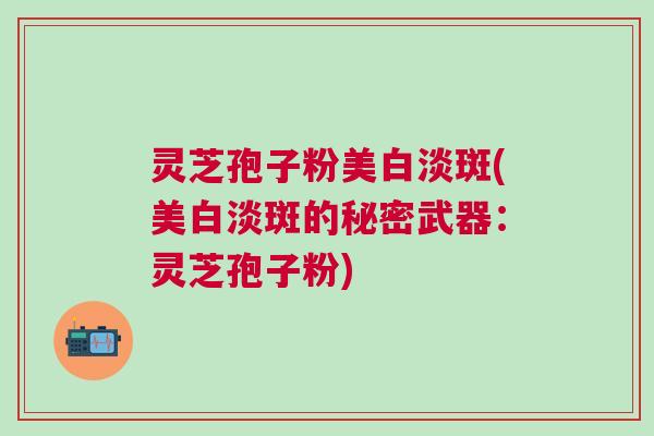 灵芝孢子粉美白淡斑(美白淡斑的秘密武器：灵芝孢子粉)