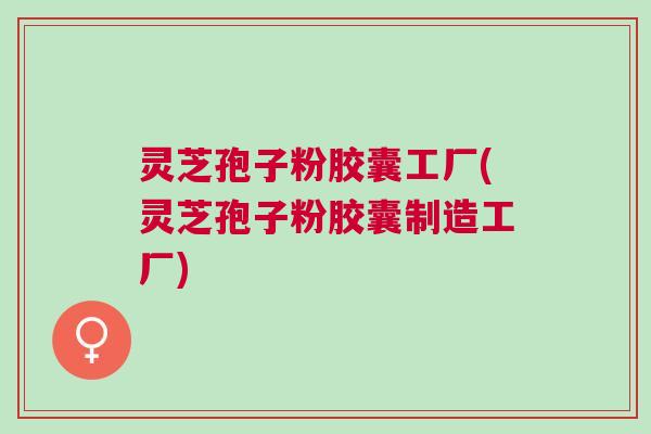 灵芝孢子粉胶囊工厂(灵芝孢子粉胶囊制造工厂)