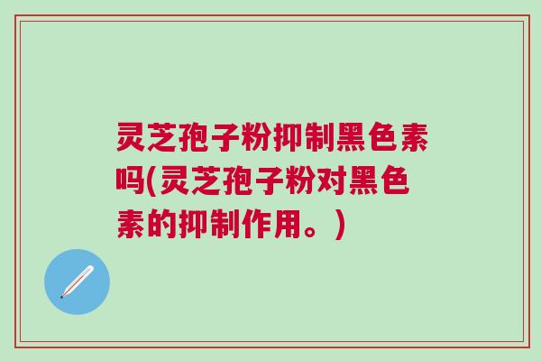 灵芝孢子粉抑制黑色素吗(灵芝孢子粉对黑色素的抑制作用。)