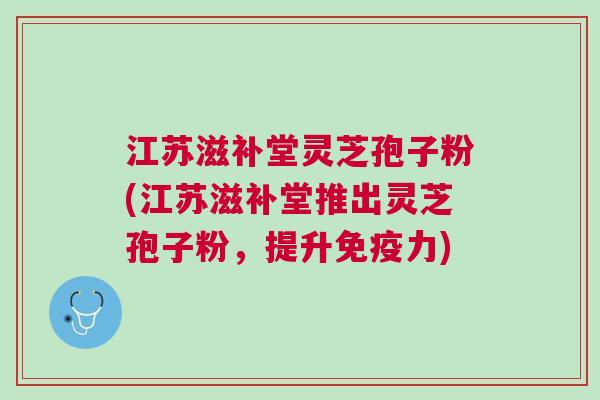 江苏滋补堂灵芝孢子粉(江苏滋补堂推出灵芝孢子粉,提升免疫力) 江苏滋补堂灵芝孢子粉(江苏滋补堂推出灵芝孢子粉,提升免疫力)