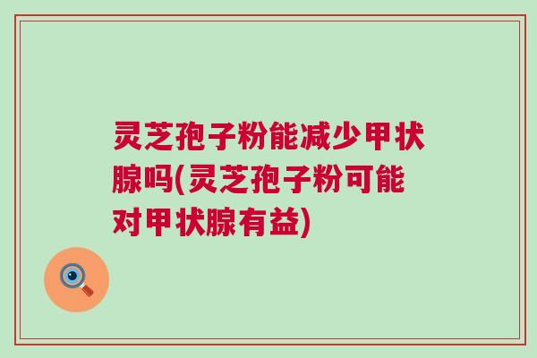 灵芝孢子粉能减少甲状腺吗(灵芝孢子粉可能对甲状腺有益)