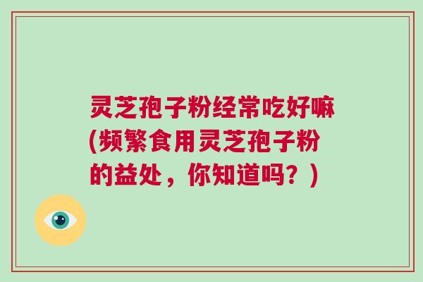 灵芝孢子粉经常吃好嘛(频繁食用灵芝孢子粉的益处，你知道吗？)