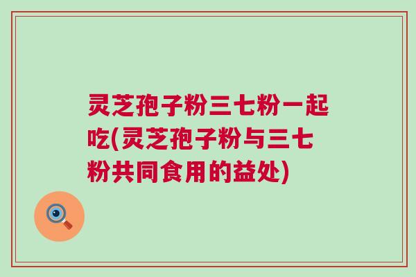 灵芝孢子粉三七粉一起吃(灵芝孢子粉与三七粉共同食用的益处)
