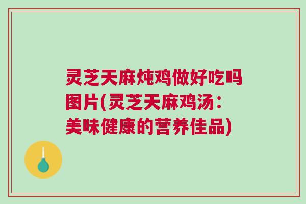 灵芝天麻炖鸡做好吃吗图片(灵芝天麻鸡汤：美味健康的营养佳品)