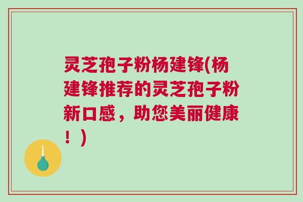 灵芝孢子粉杨建锋(杨建锋推荐的灵芝孢子粉新口感，助您美丽健康！)