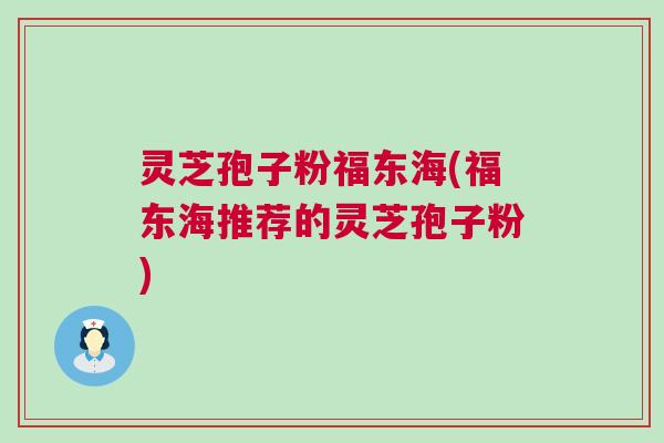 灵芝孢子粉福东海(福东海推荐的灵芝孢子粉)
