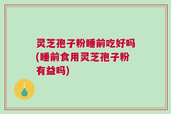 灵芝孢子粉睡前吃好吗(睡前食用灵芝孢子粉有益吗)