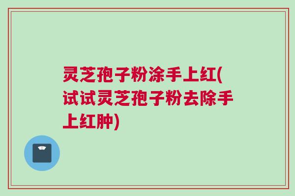 灵芝孢子粉涂手上红(试试灵芝孢子粉去除手上红肿) 灵芝孢子粉涂手上红(试试灵芝孢子粉去除手上红肿)