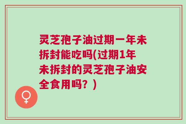 灵芝孢子油过期一年未拆封能吃吗(过期1年未拆封的灵芝孢子油安全食用吗？)