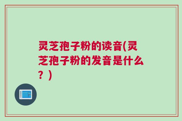 灵芝孢子粉的读音(灵芝孢子粉的发音是什么？)