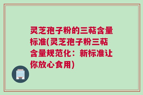 灵芝孢子粉的三萜含量标准(灵芝孢子粉三萜含量规范化：新标准让你放心食用)