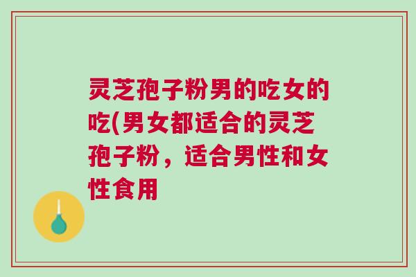 灵芝孢子粉男的吃女的吃(男女都适合的灵芝孢子粉,适合男性和女性食用 灵芝孢子粉男的吃女的吃(男女都适合的灵芝孢子粉,适合男性和女性食用