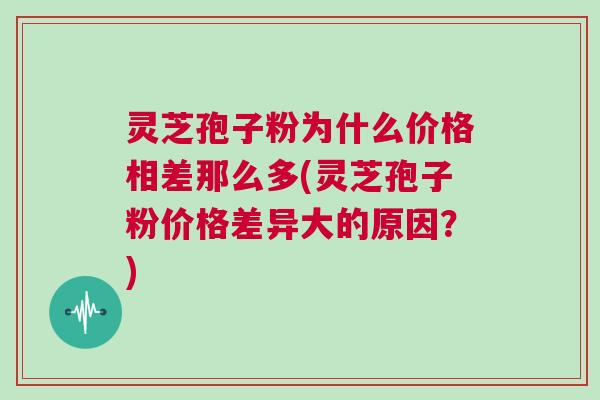 灵芝孢子粉为什么价格相差那么多(灵芝孢子粉价格差异大的原因?) 灵芝孢子粉为什么价格相差那么多(灵芝孢子粉价格差异大的原因?)