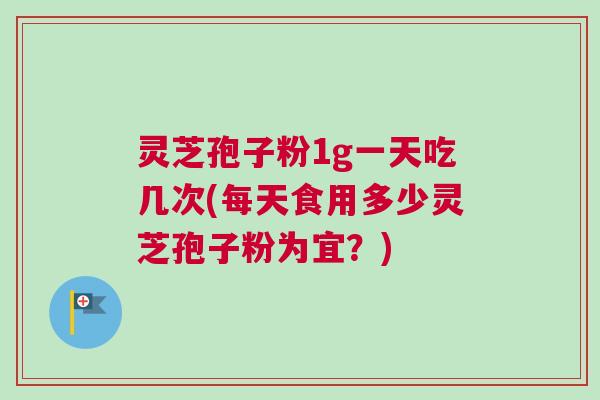 灵芝孢子粉1g一天吃几次(每天食用多少灵芝孢子粉为宜？)