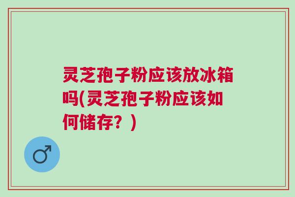 灵芝孢子粉应该放冰箱吗(灵芝孢子粉应该如何储存？)