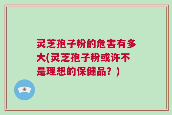灵芝孢子粉的危害有多大(灵芝孢子粉或许不是理想的保健品？)