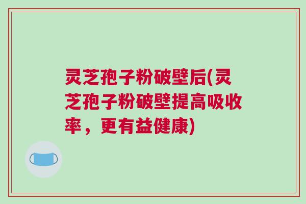 灵芝孢子粉破壁后(灵芝孢子粉破壁提高吸收率，更有益健康)