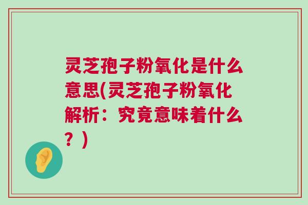 灵芝孢子粉氧化是什么意思(灵芝孢子粉氧化解析：究竟意味着什么？)