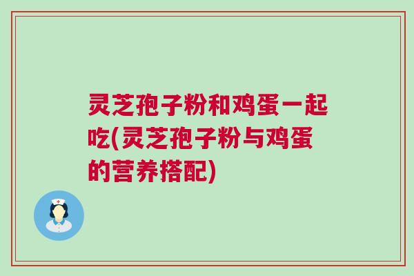 灵芝孢子粉和鸡蛋一起吃(灵芝孢子粉与鸡蛋的营养搭配)
