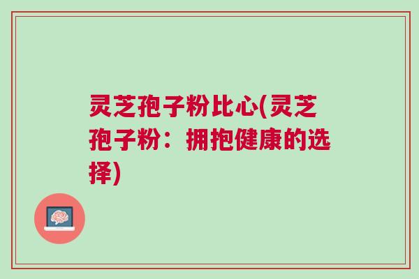 灵芝孢子粉比心(灵芝孢子粉:拥抱健康的选择) 灵芝孢子粉比心(灵芝孢子粉:拥抱健康的选择)