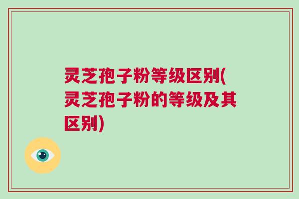 灵芝孢子粉等级区别(灵芝孢子粉的等级及其区别) 灵芝孢子粉等级区别(灵芝孢子粉的等级及其区别)