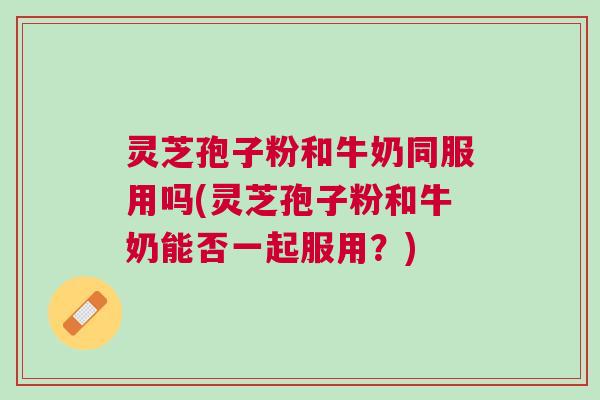 灵芝孢子粉和牛奶同服用吗(灵芝孢子粉和牛奶能否一起服用？)