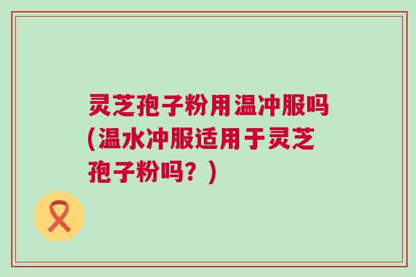 灵芝孢子粉用温冲服吗(温水冲服适用于灵芝孢子粉吗？)