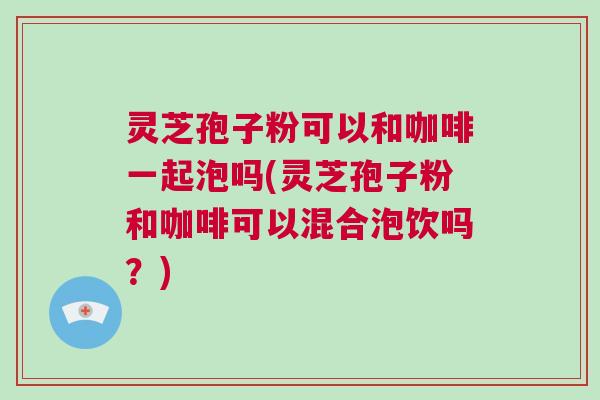 灵芝孢子粉可以和咖啡一起泡吗(灵芝孢子粉和咖啡可以混合泡饮吗？)